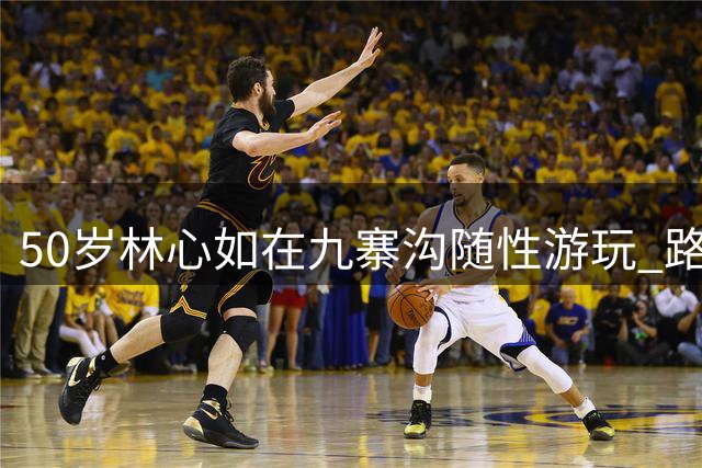 50岁林心如在九寨沟随性游玩 路人镜头下自然魅力依旧